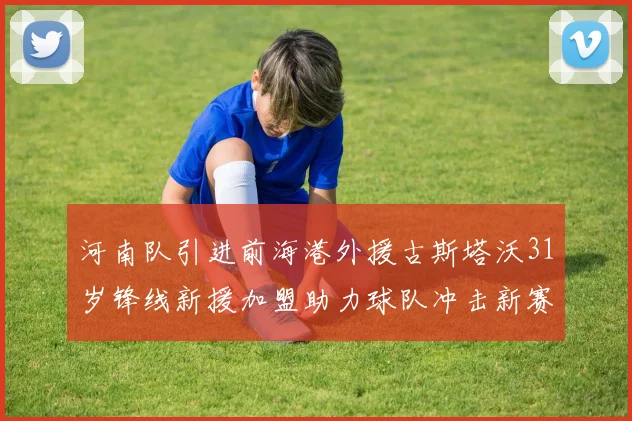 河南队引进前海港外援古斯塔沃31岁锋线新援加盟助力球队冲击新赛季