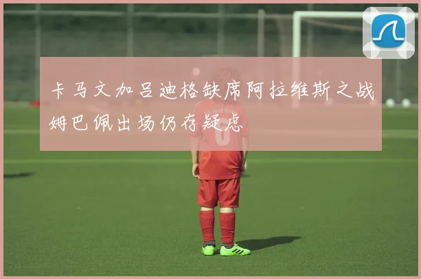 卡马文加吕迪格缺席阿拉维斯之战姆巴佩出场仍存疑虑