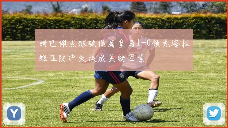 姆巴佩点球破僵局皇马1-0领先塔拉维亚防守失误成关键因素