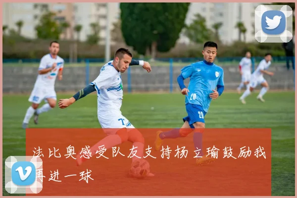 法比奥感受队友支持杨立瑜鼓励我再进一球