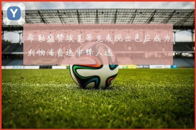 希勒盛赞埃基蒂克表现出色应成为利物浦首选中锋人选