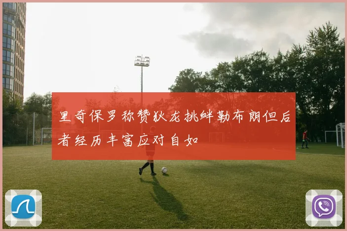 里奇保罗称赞狄龙挑衅勒布朗但后者经历丰富应对自如