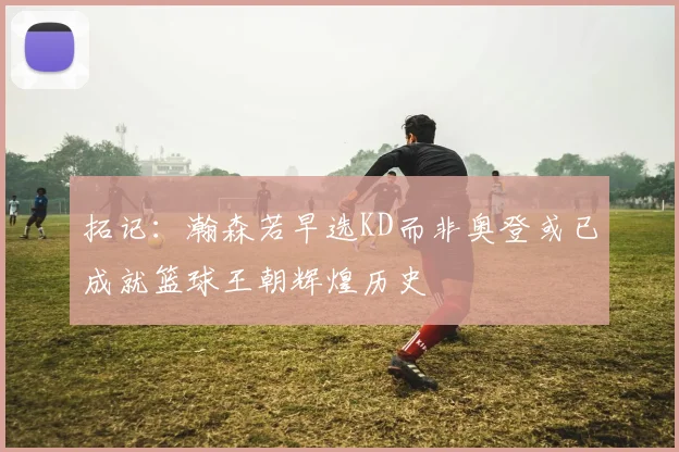 拓记：瀚森若早选KD而非奥登或已成就篮球王朝辉煌历史