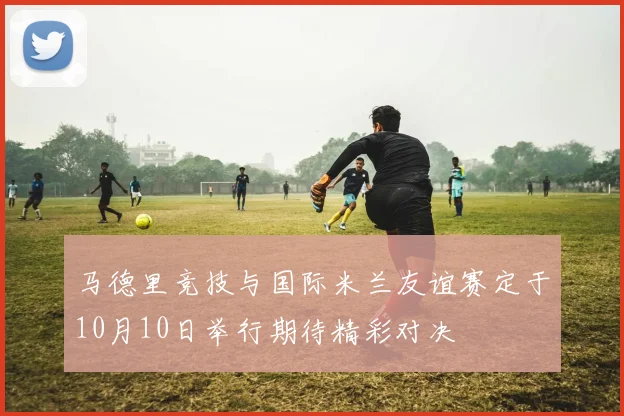 马德里竞技与国际米兰友谊赛定于10月10日举行期待精彩对决