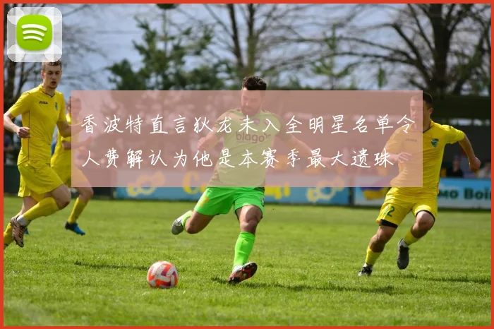 香波特直言狄龙未入全明星名单令人费解认为他是本赛季最大遗珠